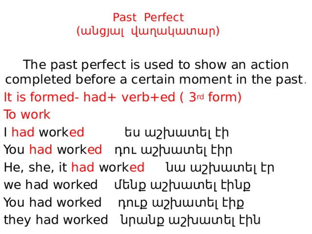 Past Perfect  (անցյալ վաղակատար) The past perfect is used to show an action completed before a certain moment in the past . It is formed- had+ verb+ed ( 3 rd form) To work I had work ed ես աշխատել էի  You had work ed դու աշխատել էիր  He, she, it had work ed  նա աշխատել էր we had worked մենք աշխատել էինք You had worked դուք աշխատել էիք they had worked նրանք աշխատել էին 