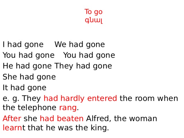 To go  գնալ I had gone     We had gone You had gone    You had gone He had gone    They had gone She had gone It had gone e. g. They had hardly entered the room when the telephone rang . After she had beaten Alfred, the woman learn t that he was the king. 