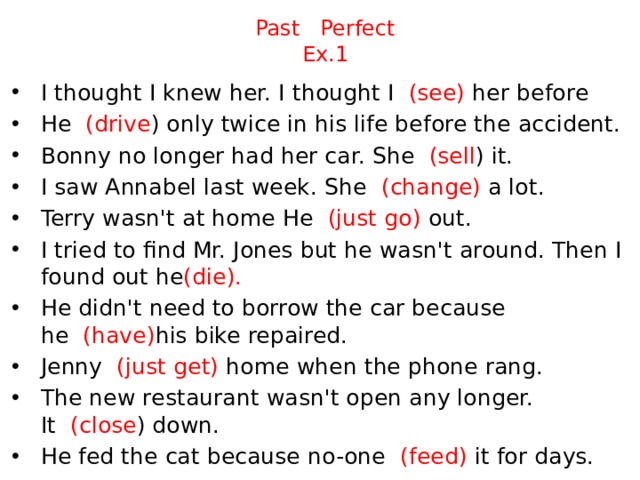 Past Perfect  Ex.1 I thought I knew her. I thought I   (see) her before He   (drive ) only twice in his life before the accident. Bonny no longer had her car. She   (sell ) it. I saw Annabel last week. She   (change) a lot. Terry wasn't at home He   (just go) out. I tried to find Mr. Jones but he wasn't around. Then I found out he (die). He didn't need to borrow the car because he   (have) his bike repaired. Jenny   (just get) home when the phone rang. The new restaurant wasn't open any longer. It   (close ) down. He fed the cat because no-one   (feed) it for days. 