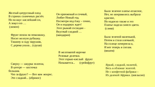 Яркий, сладкий, налитой,   Весь в обложке золотой.   Не с конфетной фабрики –   Из далекой Африки.  (апельсин) Было зеленое платье-атласное,  Нет, не понравилось выбрала красное,  Но надоело также и это  Платье надела синего цвета.  (слива) Желтый цитрусовый плод  В странах солнечных растёт.  Но на вкус кислейший он,  А зовут его …  (лимон) Он оранжевый и сочный,  Любит Новый год.  Посмотри под ёлку – точно,  Он в подарках ждет!  Этот рыжий господин -  Вкусный сладкий …  (мандарин) Фрукт похож на неваляшку, Носит желтую рубашку. Тишину в саду нарушив, С дерева упала... (груша) Была зеленой маленькой,  Потом я стала аленькой,  На солнце почернела я,  И вот теперь я спелая.  (вишня) В желтоватой корочке Розовые долечки. Этот горько-кислый  фрукт Называется...  (грейпфрут) Сверху — шкурка золотая, В центре — косточка  большая. Что за фрукт? — Вот вам  вопрос. Это сладкий... (абрикос) 