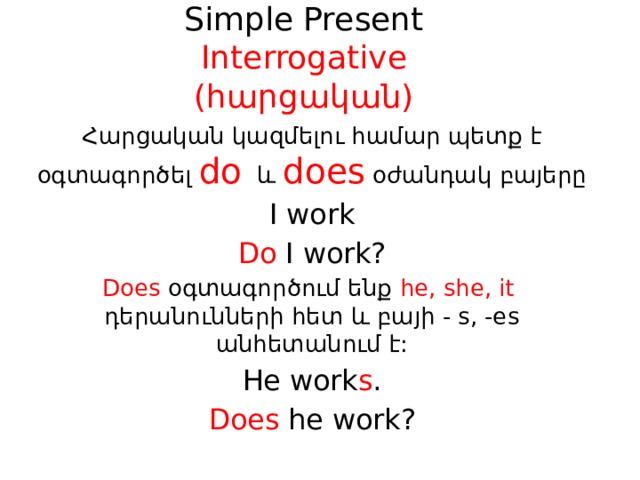 Simple Present  Interrogative  (հարցական) Հարցական կազմելու համար պետք է օգտագործել do  և  does  օժանդակ բայերը I work Do I work? Does օգտագործում ենք he, she, it դերանունների հետ և բայի - s, -es անհետանում է: He work s . Does he work? 
