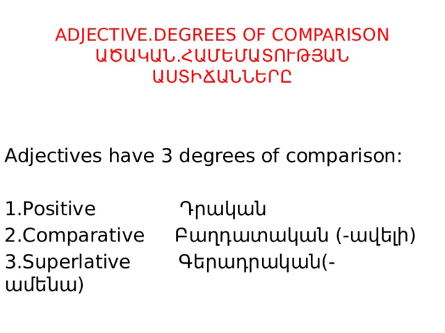  ADJECTIVE.DEGREES OF COMPARISON  ԱԾԱԿԱՆ.ՀԱՄԵՄԱՏՈՒԹՅԱՆ  ԱՍՏԻՃԱՆՆԵՐԸ Adjectives have 3 degrees of comparison: 1.Positive Դրական 2.Comparative Բաղդատական (-ավելի) 3.Superlative Գերադրական(- ամենա) 
