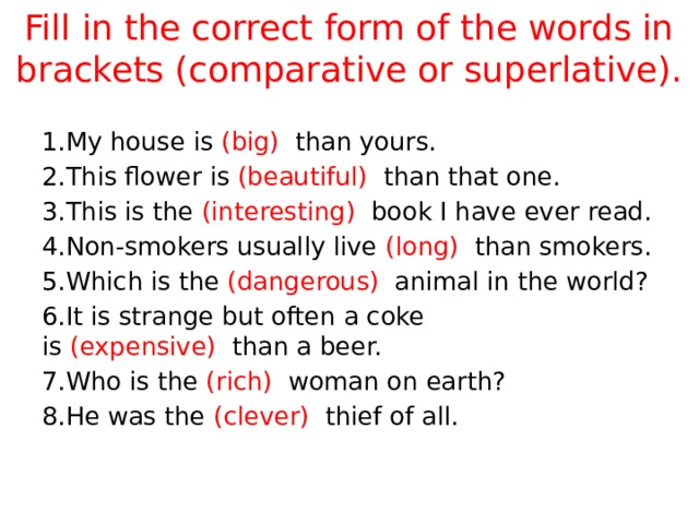 Fill in the correct form of the words in brackets (comparative or superlative). 1.My house is  (big)   than yours. 2.This flower is  (beautiful)   than that one. 3.This is the  (interesting)   book I have ever read. 4.Non-smokers usually live  (long)   than smokers. 5.Which is the  (dangerous)   animal in the world? 6.It is strange but often a coke is  (expensive)   than a beer. 7.Who is the  (rich)   woman on earth? 8.He was the  (clever)   thief of all. 