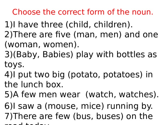 Choose the correct form of the noun. 1)I have three (child, children).  2)There are five (man, men) and one (woman, women).  3)(Baby, Babies) play with bottles as toys.  4)I put two big (potato, potatoes) in the lunch box.  5)A few men wear (watch, watches). 6)I saw a (mouse, mice) running by.  7)There are few (bus, buses) on the road today. 