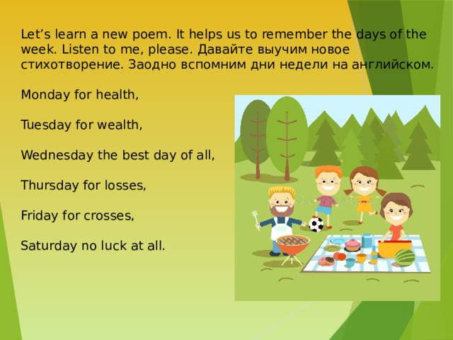 Let’s learn a new poem. It helps us to remember the days of the week. Listen to me, please. Давайте выучим новое стихотворение. Заодно вспомним дни недели на английском. Monday for health, Tuesday for wealth, Wednesday the best day of all, Thursday for losses, Friday for crosses, Saturday no luck at all. 