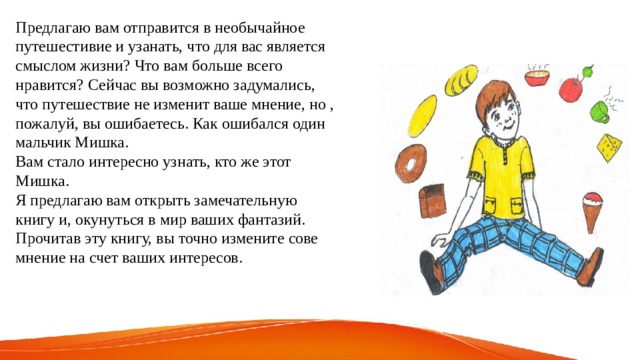 Предлагаю вам отправится в необычайное путешестивие и узанать, что для вас является смыслом жизни? Что вам больше всего нравится? Сейчас вы возможно задумались, что путешествие не изменит ваше мнение, но , пожалуй, вы ошибаетесь. Как ошибался один мальчик Мишка. Вам стало интересно узнать, кто же этот Мишка. Я предлагаю вам открыть замечательную книгу и, окунуться в мир ваших фантазий. Прочитав эту книгу, вы точно измените сове мнение на счет ваших интересов. 