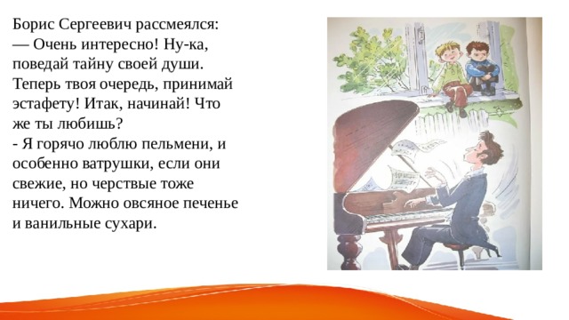Борис Сергеевич рассмеялся: — Очень интересно! Ну-ка, поведай тайну своей души. Теперь твоя очередь, принимай эстафету! Итак, начинай! Что же ты любишь? - Я горячо люблю пельмени, и особенно ватрушки, если они свежие, но черствые тоже ничего. Можно овсяное печенье и ванильные сухари. 