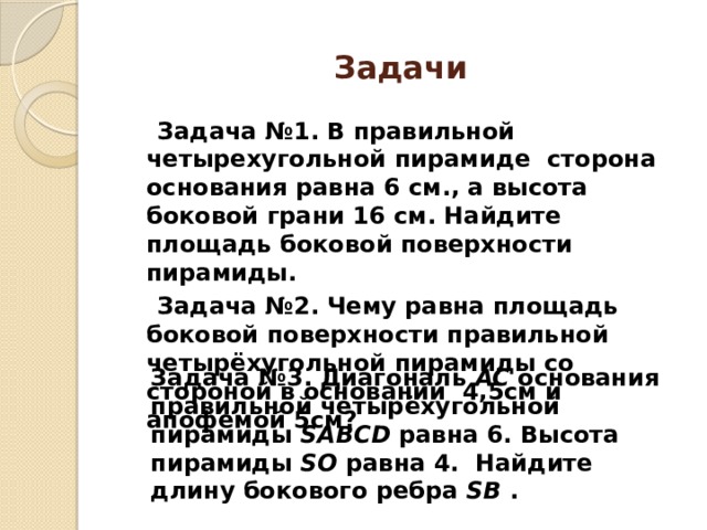 Задачи  Задача №1. В правильной четырехугольной пирамиде сторона основания равна 6 см., а высота боковой грани 16 см. Найдите площадь боковой поверхности пирамиды.  Задача №2. Чему равна площадь боковой поверхности правильной четырёхугольной пирамиды со стороной в основании 4,5см и апофемой 5см? Задача №3. Диагональ AC основания правильной четырёхугольной пирамиды SABCD равна 6. Высота пирамиды SO равна 4. Найдите длину бокового ребра SB . 