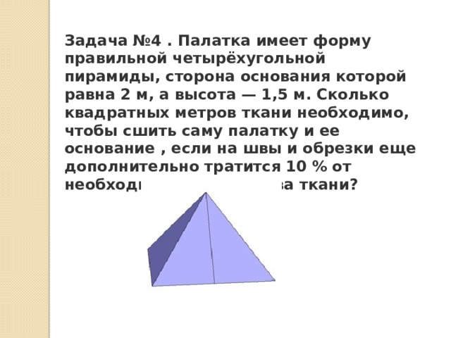 Задача №4 . Палатка имеет форму правильной четырёхугольной пирамиды, сторона основания которой равна 2 м, а высота — 1,5 м. Сколько квадратных метров ткани необходимо, чтобы сшить саму палатку и ее основание , если на швы и обрезки еще дополнительно тратится 10 % от необходимого количества ткани? 