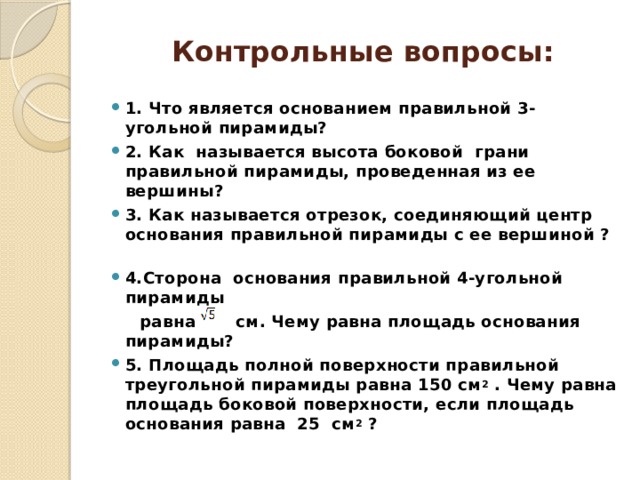 Контрольные вопросы: 1. Что является основанием правильной 3-угольной пирамиды? 2. Как называется высота боковой грани правильной пирамиды, проведенная из ее вершины? 3. Как называется отрезок, соединяющий центр основания правильной пирамиды с ее вершиной ? 4.Сторона основания правильной 4-угольной пирамиды  равна см. Чему равна площадь основания пирамиды? 5. Площадь полной поверхности правильной треугольной пирамиды равна 150 см 2 . Чему равна площадь боковой поверхности, если площадь основания равна 25 см 2 ? 