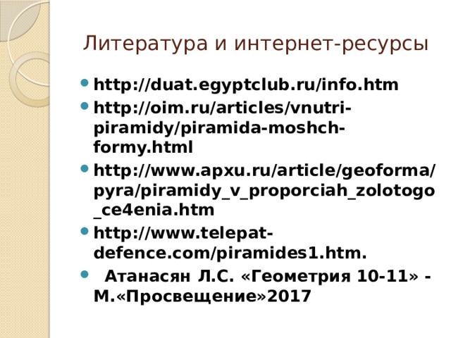 Литература и интернет-ресурсы http://duat.egyptclub.ru/info.htm   http://oim.ru/articles/vnutri-piramidy/piramida-moshch-formy.html http://www.apxu.ru/article/geoforma/pyra/piramidy_v_proporciah_zolotogo_ce4enia.htm http://www.telepat-defence.com/piramides1.htm.   Атанасян Л.С. «Геометрия 10-11» - М.«Просвещение»2017 