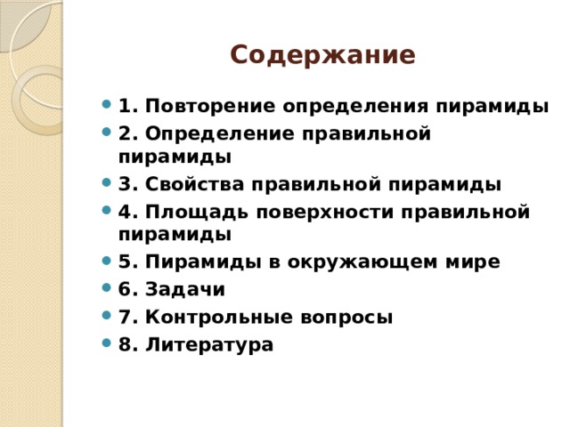 Содержание 1. Повторение определения пирамиды 2. Определение правильной пирамиды 3. Свойства правильной пирамиды 4. Площадь поверхности правильной пирамиды 5. Пирамиды в окружающем мире 6. Задачи 7. Контрольные вопросы 8. Литература 