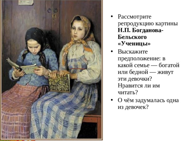 Рассмотрите репродукцию картины Н.П. Богданова-Бельского «Ученицы» Выскажите предположение: в какой семье — богатой или бедной — живут эти девочки? Нравится ли им читать? О чём задумалась одна из девочек? 