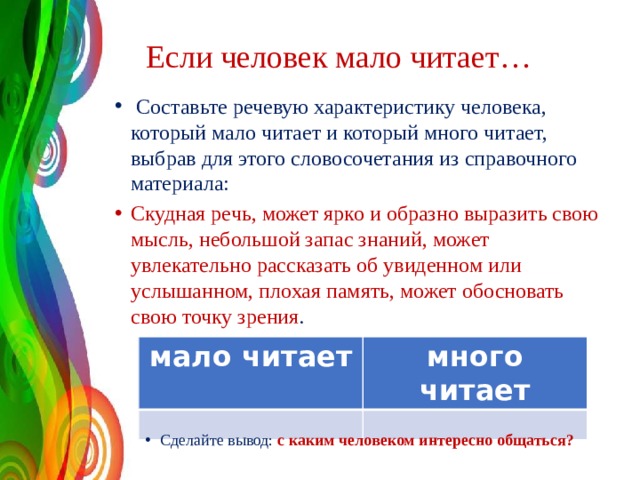  Если человек мало читает…  Составьте речевую характеристику человека, который мало читает и который много читает, выбрав для этого словосочетания из справочного материала: Скудная речь, может ярко и образно выразить свою мысль, небольшой запас знаний, может увлекательно рассказать об увиденном или услышанном, плохая память, может обосновать свою точку зрения .  мало читает много читает Сделайте вывод: с каким человеком интересно общаться? 