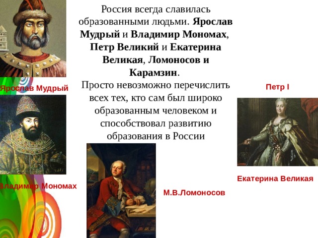 Россия всегда славилась образованными людьми. Ярослав Мудрый и Владимир Мономах , Петр Великий и Екатерина Великая , Ломоносов и Карамзин . Просто невозможно перечислить всех тех, кто сам был широко образованным человеком и способствовал развитию образования в России Петр I Ярослав Мудрый Екатерина Великая Владимир Мономах М.В.Ломоносов 