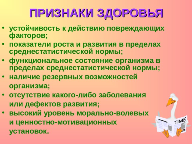ПРИЗНАКИ ЗДОРОВЬЯ устойчивость к действию повреждающих факторов; показатели роста и развития в пределах среднестатистической нормы; функциональное состояние организма в пределах среднестатистической нормы; наличие резервных возможностей  организма; отсутствие какого-либо заболевания  или дефектов развития; высокий уровень морально-волевых   и ценностно-мотивационных  установок.  