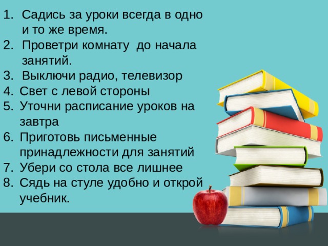 Садись за уроки всегда в одно и то же время. Проветри комнату до начала занятий. Выключи радио, телевизор Свет с левой стороны Уточни расписание уроков на завтра Приготовь письменные принадлежности для занятий Убери со стола все лишнее Сядь на стуле удобно и открой учебник. 