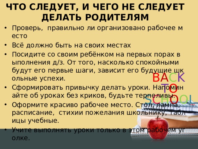 ЧТО СЛЕДУЕТ, И ЧЕГО НЕ СЛЕДУЕТ ДЕЛАТЬ РОДИТЕЛЯМ Проверь, правильно ли организовано рабочее место Всё должно быть на своих местах Посидите со своим ребёнком на первых порах выполнения д/з. От того, насколько спокойными будут его первые шаги, зависит его будущие школьные успехи. Сформировать привычку делать уроки. Напоминайте об уроках без криков, будьте терпеливы. Оформите красиво рабочее место. Стол, лампа, расписание, стихии пожелания школьнику, таблицы учебные. Учите выполнять уроки только в этом рабочем уголке. 