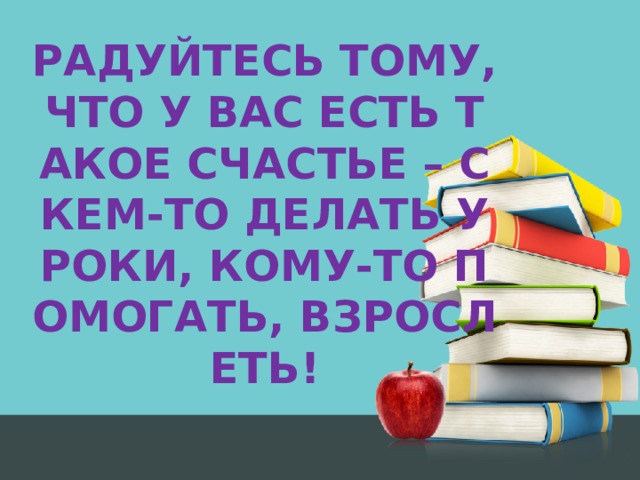 РАДУЙТЕСЬ ТОМУ, ЧТО У ВАС ЕСТЬ ТАКОЕ СЧАСТЬЕ – С КЕМ-ТО ДЕЛАТЬ УРОКИ, КОМУ-ТО ПОМОГАТЬ, ВЗРОСЛЕТЬ! 