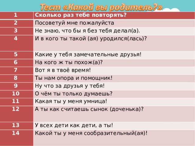 1 Сколько раз тебе повторять? 2 Посоветуй мне пожалуйста 3 Не знаю, что бы я без тебя делал(а). 4 И в кого ты такой (ая) уродился(лась)? 5 Какие у тебя замечательные друзья! 6 На кого ж ты похож(а)? 7 Вот я в твоё время! 8 Ты нам опора и помощник! 9 Ну что за друзья у тебя! 10 О чём ты только думаешь? 11 Какая ты у меня умница! 12 А ты как считаешь сынок (доченька)? 13 У всех дети как дети, а ты! 14 Какой ты у меня сообразительный(ая)! 