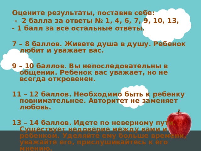 Оцените результаты, поставив себе:  - 2 балла за ответы № 1, 4, 6, 7, 9, 10, 13, - 1 балл за все остальные ответы.  7 – 8 баллов. Живете душа в душу. Ребенок любит и уважает вас.  9 – 10 баллов. Вы непоследовательны в общении. Ребенок вас уважает, но не всегда откровенен.  11 – 12 баллов. Необходимо быть к ребенку повнимательнее. Авторитет не заменяет любовь.  13 – 14 баллов. Идете по неверному пути. Существует недоверие между вами и ребенком. Уделяйте ему больше времени, уважайте его, прислушивайтесь к его мнению. 