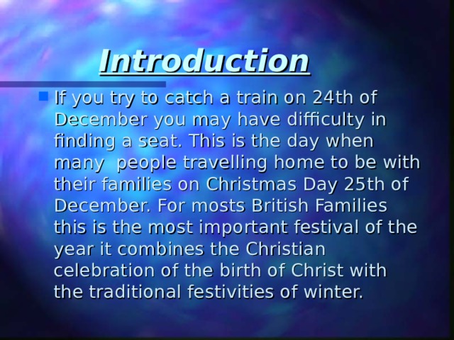 Introduction If you try to catch a train on 24th of December you may have difficulty in finding a seat. This is the day when many people travelling home to be with their families on Christmas Day 25th of December. For mosts British Families this is the most important festival of the year it combines the Christian celebration of the birth of Christ with the traditional festivities of winter. 