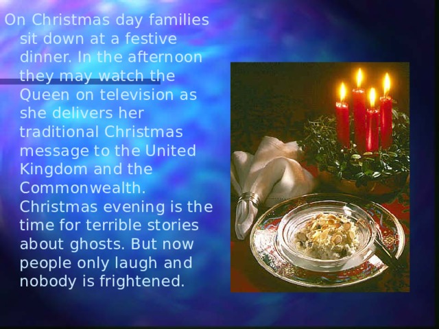 On Christmas day families sit down at a festive dinner. In the afternoon they may watch the Queen on television as she delivers her traditional Christmas message to the United Kingdom and the Commonwealth. Christmas evening is the time for terrible stories about ghosts. But now people only laugh and nobody is frightened. 