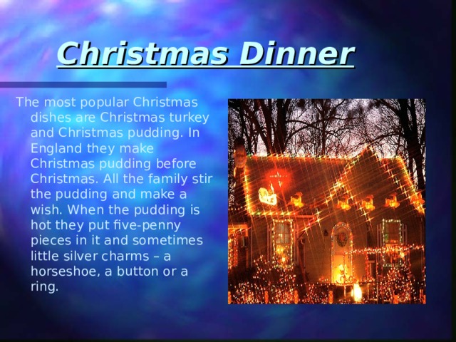 Christmas Dinner The most popular Christmas dishes are Christmas turkey and Christmas pudding. In England they make Christmas pudding before Christmas. All the family stir the pudding and make a wish. When the pudding is hot they put five-penny pieces in it and sometimes little silver charms – a horseshoe, a button or a ring. 