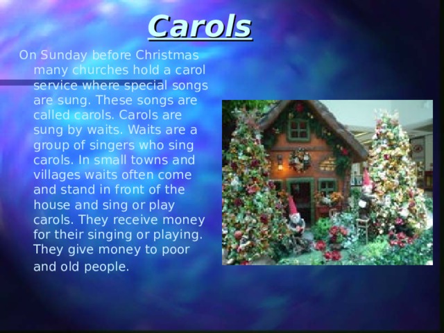 Carols  On Sunday before Christmas many churches hold a carol service where special songs are sung. These songs are called carols. Carols are sung by waits. Waits are a group of singers who sing carols. In small towns and villages waits often come and stand in front of the house and sing or play carols. They receive money for their singing or playing. They give money to poor and old people.  