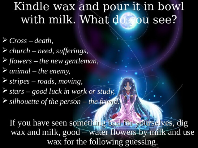 Kindle wax and pour it in bowl with milk. What do you see? Cross – death, church – need, sufferings, flowers – the new gentleman, animal – the enemy, stripes – roads, moving, stars – good luck in work or study, silhouette of the person – the friend.  If you have seen something bad for yourselves, dig wax and milk, good – water flowers by milk and use wax for the following guessing. 