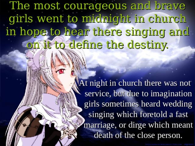 The most courageous and brave girls went to midnight in church in hope to hear there singing and on it to define the destiny. At night in church there was not service, but due to imagination girls sometimes heard wedding singing which foretold a fast marriage, or dirge which meant death of the close person. 