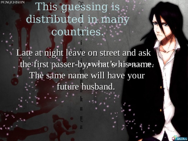 This guessing is distributed in many countries. Late at night leave on street and ask the first passer-by, what’s his name. The same name will have your future husband.  