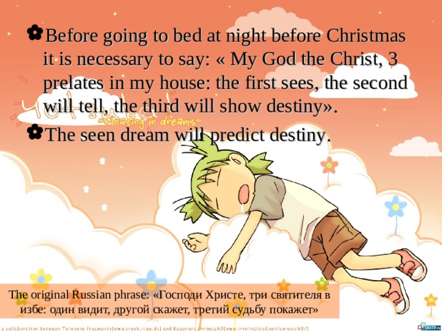 Before going to bed at night before Christmas it is necessary to say: « My God the Christ, 3 prelates in my house: the first sees, the second will tell, the third will show destiny». The seen dream will predict destiny . The original Russian phrase: «Господи Христе, три святителя в избе: один видит, другой скажет, третий судьбу покажет» 
