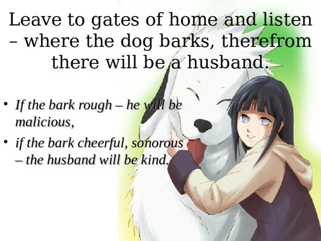 Leave to gates of home and listen – where the dog barks, therefrom there will be a husband. If the bark rough – he will be malicious, if the bark cheerful, sonorous – the husband will be kind. 