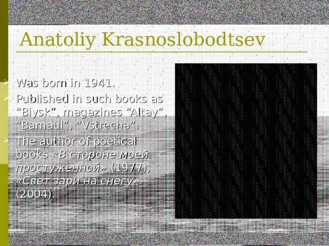 Anatoliy Krasnoslobodtsev Was born in 1941 . Published in such books as “Biysk”, magazines “Altay”, “Barnaul”, “Vstrecha”. The author of poetical books  «В стороне моей простуженной» (1977), «Свет зари на снегу» (2004). 