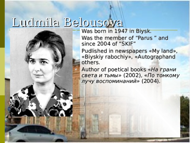 Ludmila  Belousova Was born in 1947 in Biysk . Was the member of “Parus ” and since 2004 of “SKIF” Pudlished in newspapers « My land », « Biyskiy rabochiy », « Autographand others. Author of poetical books « На грани света и тьмы» (2002), « По тонкому лучу воспоминаний» (2004). 