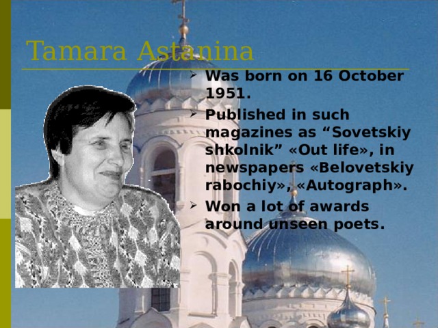 Tamara Astanina Was born on 16 October 1951 . Published in such magazines as “Sovetskiy shkolnik” « Out life », in newspapers « Belovetskiy rabochiy » , « Autograph » . Won a lot of awards around unseen poets . 