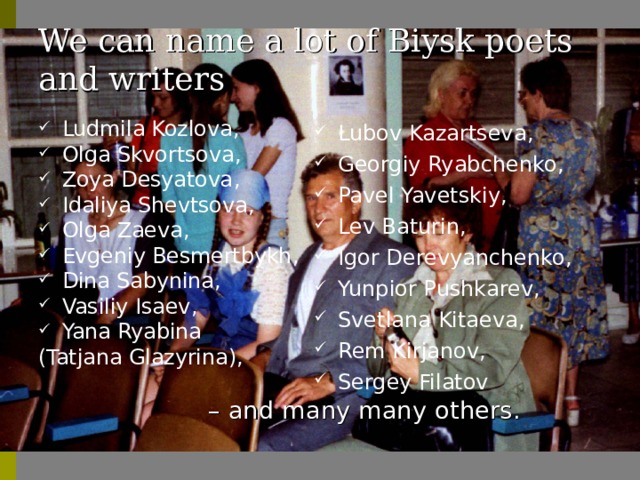 We can name a lot of Biysk poets and writers Ludmila Kozlova , Olga Skvortsova , Zoya Desyatova , Idaliya Shevtsova , Olga Zaeva , Evgeniy Besmertbykh , Dina Sabynina , Vasiliy Isaev , Yana Ryabina ( Tatjana  Glazyrina ), – and many many others . Lubov Kazartseva , Georgiy Ryabchenko , Pavel Yavetskiy , Lev Baturin , Igor Derevyanchenko , Yunpior Pushkarev , Svetlana Kitaeva , Rem Kirjanov , Sergey Filatov 