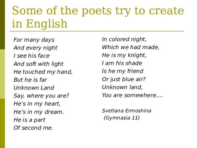 Some of the poets try to create in English In colored night, Which we had made, He is my knight, I am his shade Is he my friend Or just blue air? Unknown land, You are somewhere….  Svetlana Ermoshina  (Gymnasia 11) For many days And every night I see his face And soft with light He touched my hand, But he is far Unknown Land Say, where you are? He’s in my heart, He’s in my dream. He is a part Of second me.   