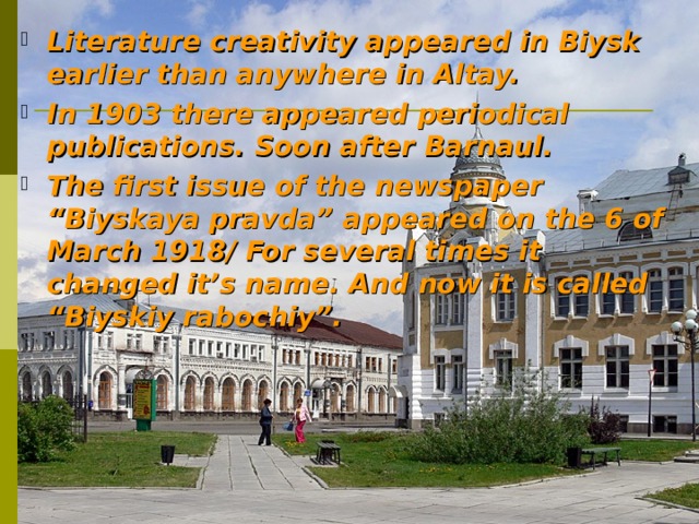 Literature creativity appeared in Biysk earlier than anywhere in Altay. In 1903 there appeared periodical publications. Soon after Barnaul.  The first issue of the newspaper “Biyskaya pravda” appeared on the 6 of March 1918 / For several times it changed it’s name. And now it is called “Biyskiy rabochiy”. 