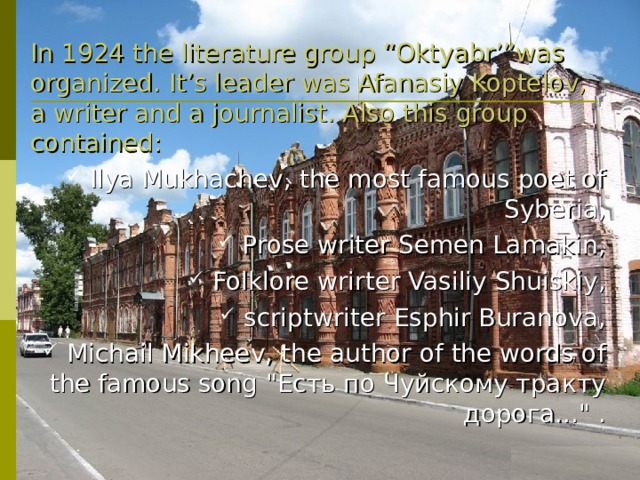 In 1924 the literature group “Oktyabr’”was organized.  It’s leader was Afanasiy Koptelov, a writer and a journalist. Also this group contained: Ilya Mukhachev , the most famous poet of Syberia , Prose writer  Semen Lamakin , Folklore wrirter  Vasiliy Shuiskiy , scriptwriter  Esphir Buranova , Michail Mikheev , the author of the words of the famous song 