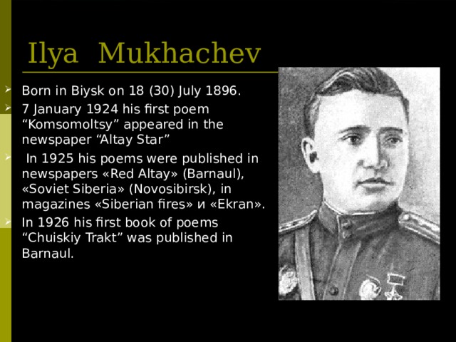 Ilya  Mukhachev Born in Biysk on 18 (30) July 1896. 7 January 1924 his first poem “Komsomoltsy” appeared in the newspaper “Altay Star”  In 1925 his poems were published in newspapers « Red Altay » ( Barnaul ), « Soviet Siberia » ( Novosibirsk ), in magazines « Siberian fires » и « Ekran ». In 1926 his first book of poems “Chuiskiy Trakt” was published in Barnaul.  