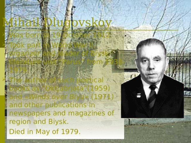 Mihail  Dlugovskoy Was born in 19 October 1912.  Took part in World War II, orgarizer and leader of Biysk literature unit “Parus” from 1938-1979. The author of such poetical books as “Oktjabrjata”( 1959) and  « Winds over Biya » (19 71 ) and other publications in newspapers and magazines of region and Biysk.  Died in May of 1979 .  