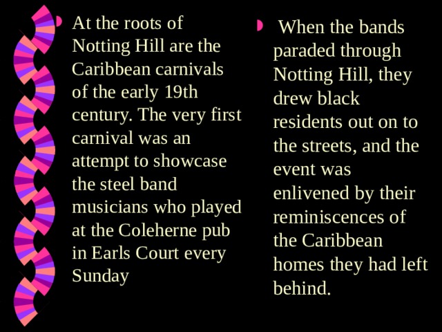 At the roots of Notting Hill are the Caribbean carnivals of the early 19th century. The very first carnival was an attempt to showcase the steel band musicians who played at the Coleherne pub in Earls Court every Sunday  When the bands paraded through Notting Hill, they drew black residents out on to the streets, and the event was enlivened by their reminiscences of the Caribbean homes they had left behind. 