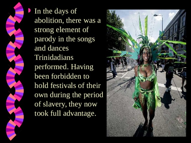 In the days of abolition, there was a strong element of parody in the songs and dances Trinidadians performed. Having been forbidden to hold festivals of their own during the period of slavery, they now took full advantage.    