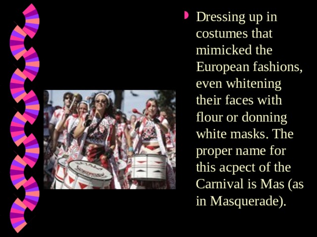 Dressing up in costumes that mimicked the European fashions, even whitening their faces with flour or donning white masks. The proper name for this acpect of the Carnival is Mas (as in Masquerade). 