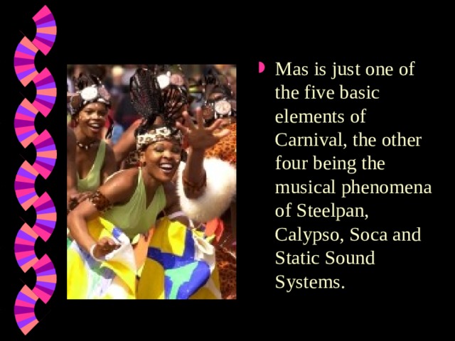 Mas is just one of the five basic elements of Carnival, the other four being the musical phenomena of Steelpan, Calypso, Soca and Static Sound Systems.  