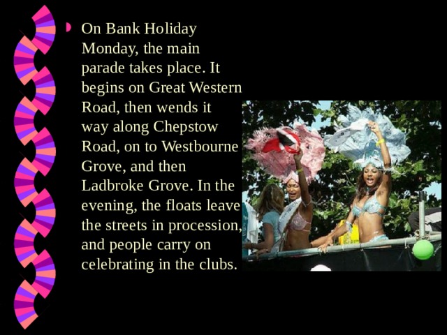 On Bank Holiday Monday, the main parade takes place. It begins on Great Western Road, then wends it way along Chepstow Road, on to Westbourne Grove, and then Ladbroke Grove. In the evening, the floats leave the streets in procession, and people carry on celebrating in the clubs. 