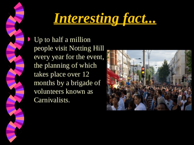 Interesting fact... Up to half a million people visit Notting Hill every year for the event, the planning of which takes place over 12 months by a brigade of volunteers known as Carnivalists.    