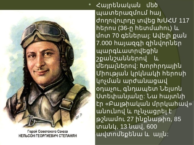 Հայրենական մեծ պատերազմում հայ ժողովուրդը տվեց ԽՍՀՄ 117 հերոս (36-ը հետմահու) և մոտ 70 գեներալ: Ավելի քան 7.000 հայազգի զինվորներ պարգևատրվեցին շքանշաններով և մեդալներով: Խորհրդային Միության կրկնակի հերոսի կոչման արժանացավ օդաչու, գնդապետ Նելսոն Ստեփանյանը: Նա հայտնի էր «Բալթիական մրրկահավ» անունով և ոչնչացրել է թշնամու 27 ինքնաթիռ, 85 տանկ, 13 նավ, 600 ավտոմեքենա և այլն: 
